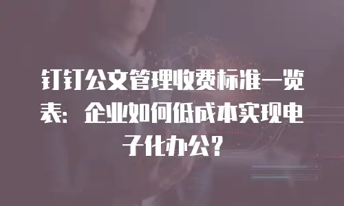 钉钉公文管理收费标准一览表：企业如何低成本实现电子化办公？