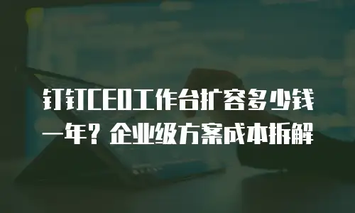 钉钉CEO工作台扩容多少钱一年？企业级方案成本拆解