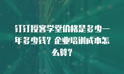 钉钉授客学堂价格是多少一年多少钱？企业培训成本怎么算？
