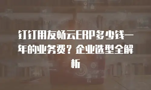 钉钉用友畅云ERP多少钱一年的业务费？企业选型全解析