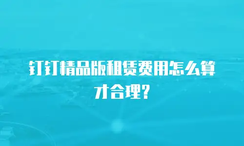 钉钉精品版租赁费用怎么算才合理？