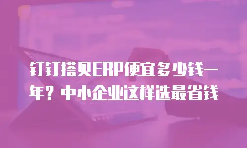 钉钉搭贝ERP便宜多少钱一年？中小企业这样选最省钱