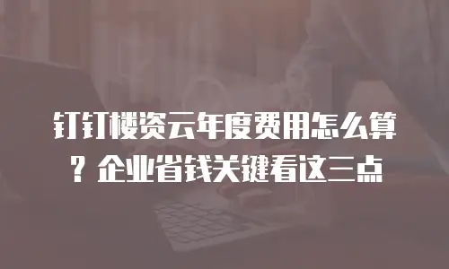 钉钉楼资云年度费用怎么算？企业省钱关键看这三点