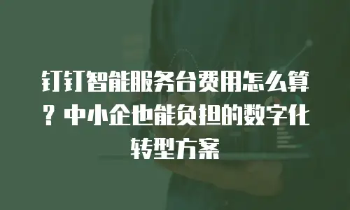 钉钉智能服务台费用怎么算？中小企也能负担的数字化转型方案