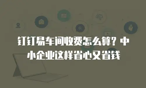 钉钉易车间收费怎么算？中小企业这样省心又省钱