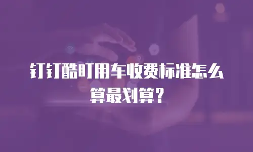 钉钉酷盯用车收费标准怎么算最划算？