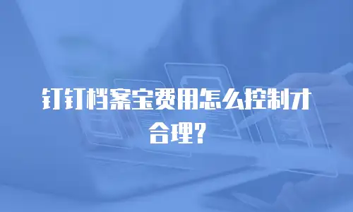 钉钉档案宝费用怎么控制才合理？