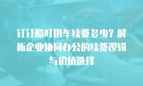 钉钉酷盯用车续费多少？解析企业协同办公的续费逻辑与价值选择
