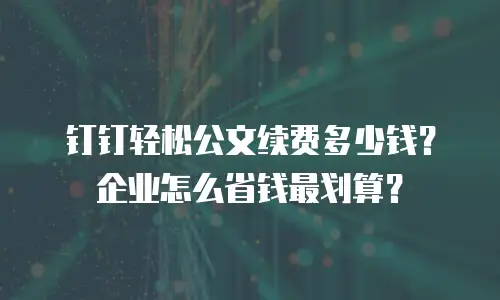 钉钉轻松公文续费多少钱？企业怎么省钱最划算？