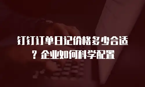 钉钉订单日记价格多少合适？企业如何科学配置