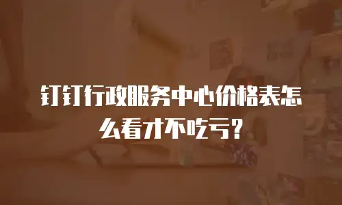 钉钉行政服务中心价格表怎么看才不吃亏？