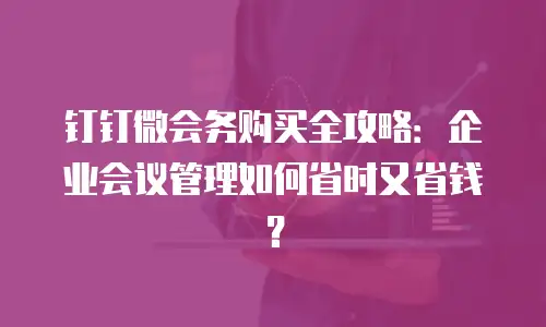 钉钉微会务购买全攻略：企业会议管理如何省时又省钱？