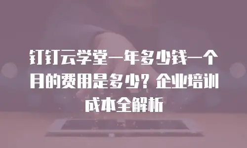 钉钉云学堂一年多少钱一个月的费用是多少？企业培训成本全解析