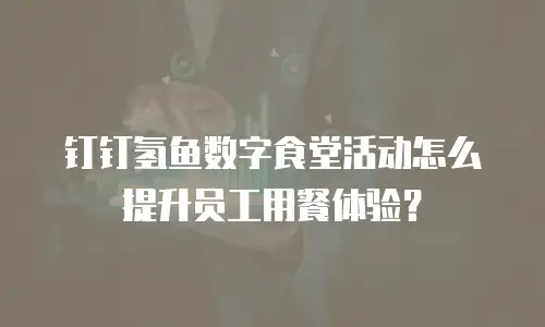 钉钉氢鱼数字食堂活动怎么提升员工用餐体验？