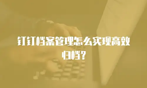 钉钉档案管理怎么实现高效归档？