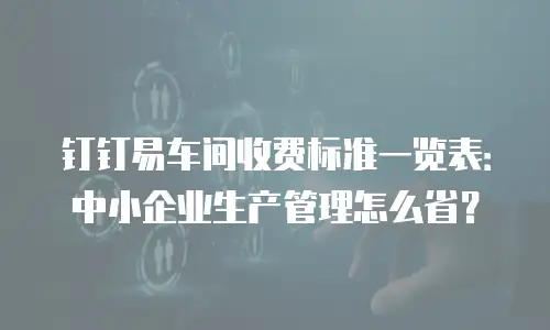 钉钉易车间收费标准一览表：中小企业生产管理怎么省？
