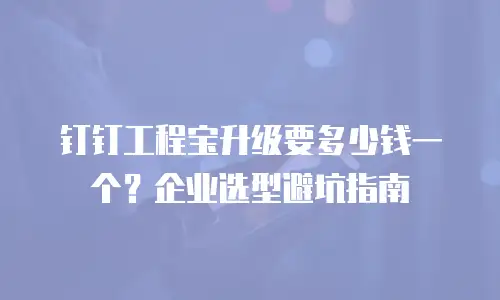 钉钉工程宝升级要多少钱一个？企业选型避坑指南