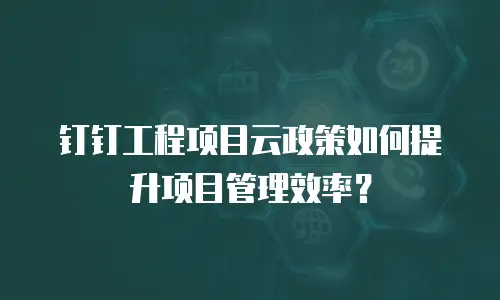 钉钉工程项目云政策如何提升项目管理效率？