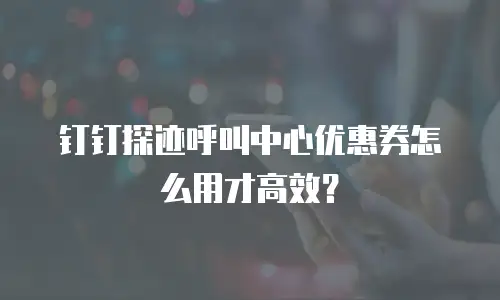 钉钉探迹呼叫中心优惠券怎么用才高效？