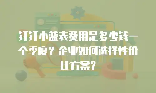 钉钉小蓝表费用是多少钱一个季度？企业如何选择性价比方案？