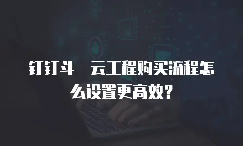 钉钉斗栱云工程购买流程怎么设置更高效？