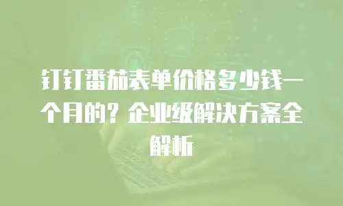 钉钉番茄表单价格多少钱一个月的？企业级解决方案全解析