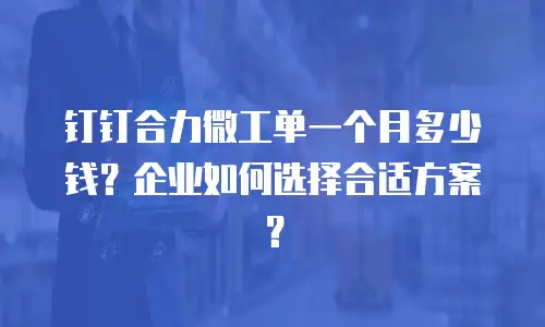 钉钉合力微工单一个月多少钱？企业如何选择合适方案？