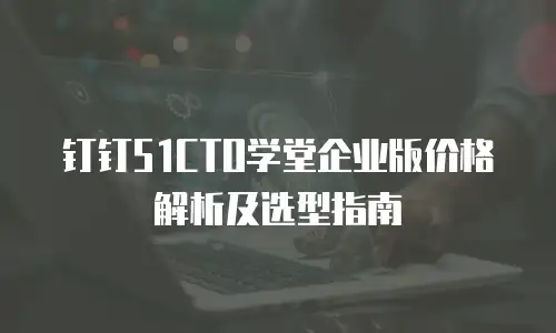 钉钉51CTO学堂企业版价格解析及选型指南