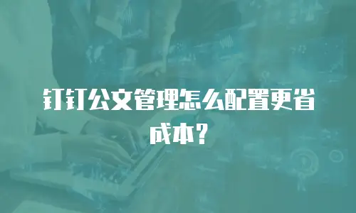 钉钉公文管理怎么配置更省成本？