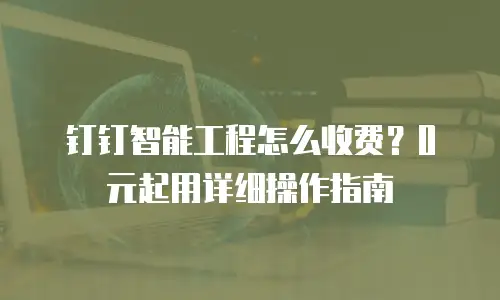 钉钉智能工程怎么收费？0元起用详细操作指南