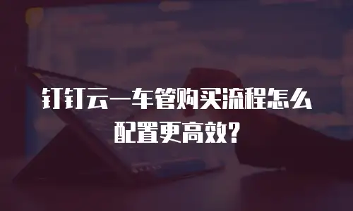 钉钉云一车管购买流程怎么配置更高效？