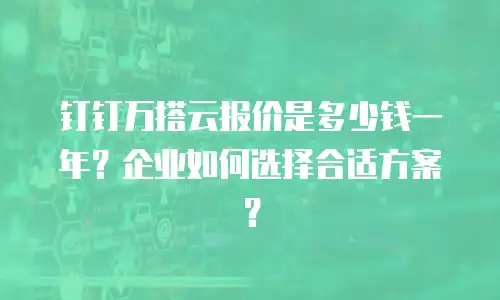 钉钉万搭云报价是多少钱一年？企业如何选择合适方案？