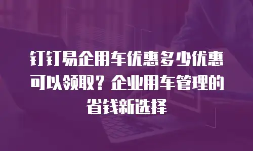 钉钉易企用车优惠多少优惠可以领取？企业用车管理的省钱新选择