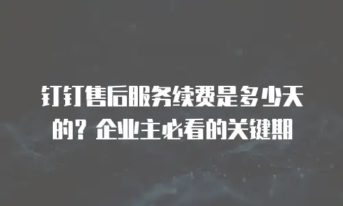 钉钉售后服务续费是多少天的？企业主必看的关键期