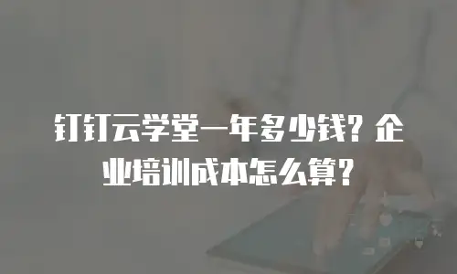 钉钉云学堂一年多少钱？企业培训成本怎么算？