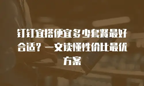 钉钉宜搭便宜多少套餐最好合适？一文读懂性价比最优方案