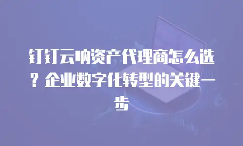 钉钉云呐资产代理商怎么选？企业数字化转型的关键一步