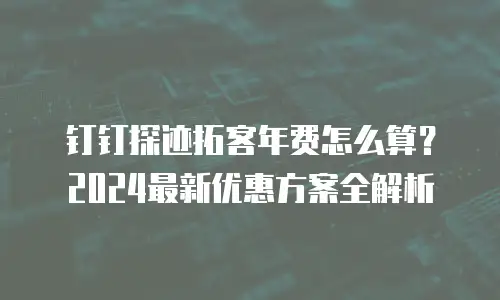 钉钉探迹拓客年费怎么算？2024最新优惠方案全解析