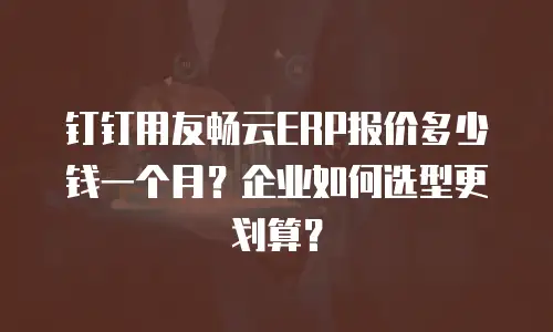 钉钉用友畅云ERP报价多少钱一个月？企业如何选型更划算？