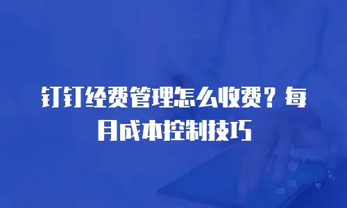 钉钉经费管理怎么收费？每月成本控制技巧