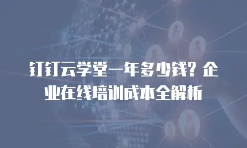 钉钉云学堂一年多少钱？企业在线培训成本全解析