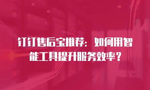 钉钉售后宝推荐：如何用智能工具提升服务效率？