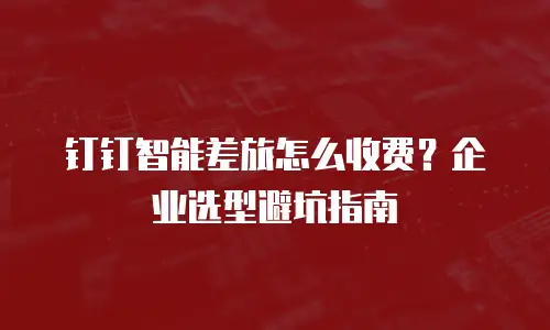 钉钉智能差旅怎么收费？企业选型避坑指南