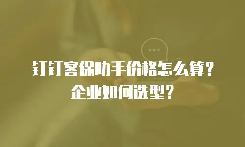 钉钉客保助手价格怎么算？企业如何选型？