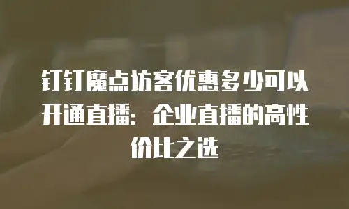 钉钉魔点访客优惠多少可以开通直播：企业直播的高性价比之选