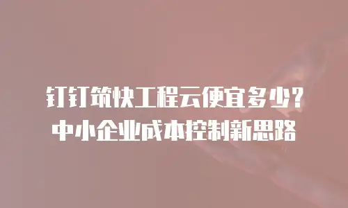 钉钉筑快工程云便宜多少？中小企业成本控制新思路