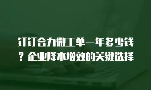 钉钉合力微工单一年多少钱？企业降本增效的关键选择