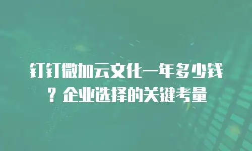 钉钉微加云文化一年多少钱？企业选择的关键考量