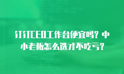 钉钉CEO工作台便宜吗？中小老板怎么选才不吃亏？