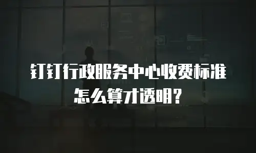 钉钉行政服务中心收费标准怎么算才透明？
